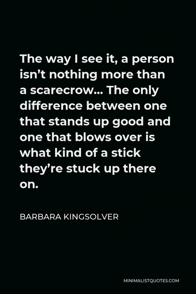 Barbara Kingsolver Quote - The way I see it, a person isn’t nothing more than a scarecrow… The only difference between one that stands up good and one that blows over is what kind of a stick they’re stuck up there on.