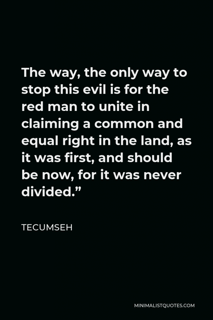 Tecumseh Quote - The way, the only way to stop this evil is for the red man to unite in claiming a common and equal right in the land, as it was first, and should be now, for it was never divided.”