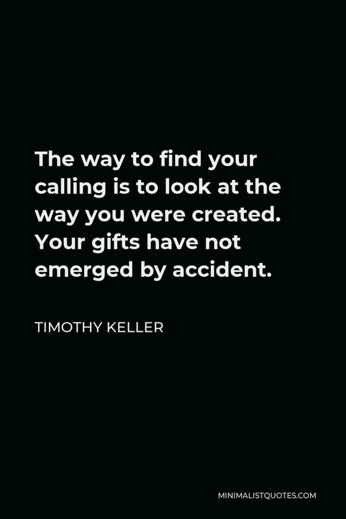 Timothy Keller Quote - The way to find your calling is to look at the way you were created. Your gifts have not emerged by accident.