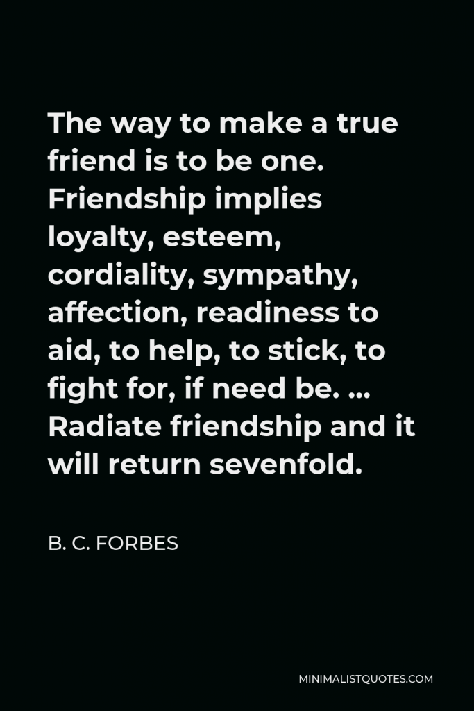 B. C. Forbes Quote - The way to make a true friend is to be one. Friendship implies loyalty, esteem, cordiality, sympathy, affection, readiness to aid, to help, to stick, to fight for, if need be. … Radiate friendship and it will return sevenfold.