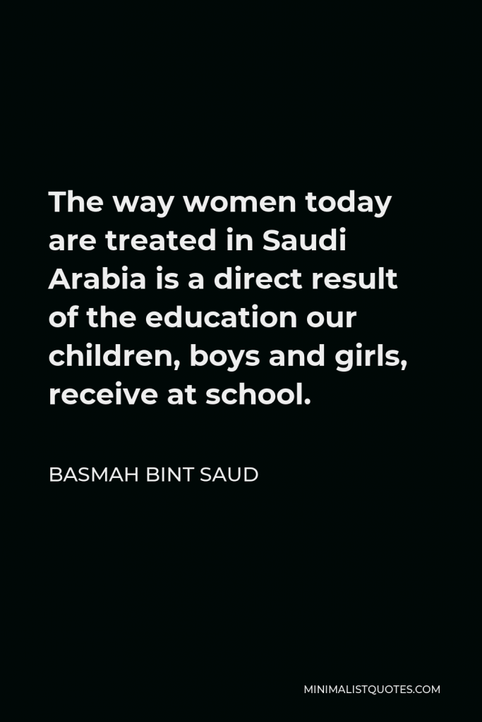 Basmah bint Saud Quote - The way women today are treated in Saudi Arabia is a direct result of the education our children, boys and girls, receive at school.