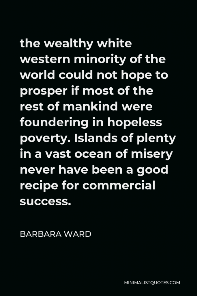 Barbara Ward Quote - the wealthy white western minority of the world could not hope to prosper if most of the rest of mankind were foundering in hopeless poverty. Islands of plenty in a vast ocean of misery never have been a good recipe for commercial success.