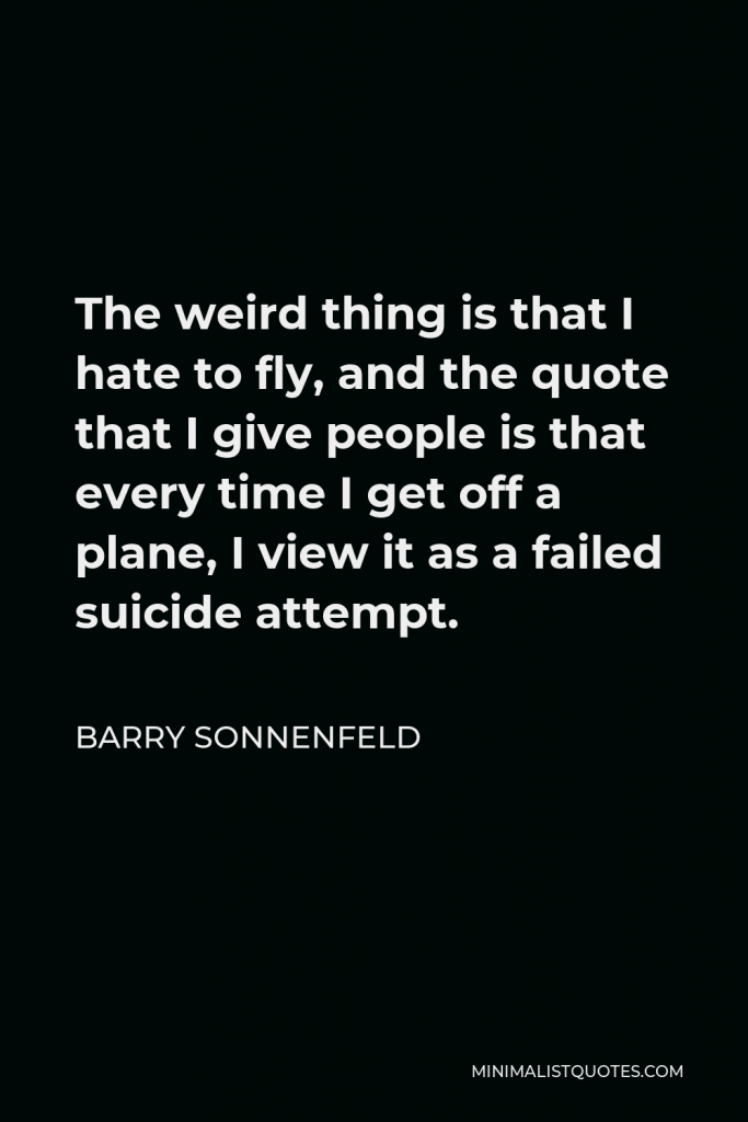 Barry Sonnenfeld Quote - The weird thing is that I hate to fly, and the quote that I give people is that every time I get off a plane, I view it as a failed suicide attempt.