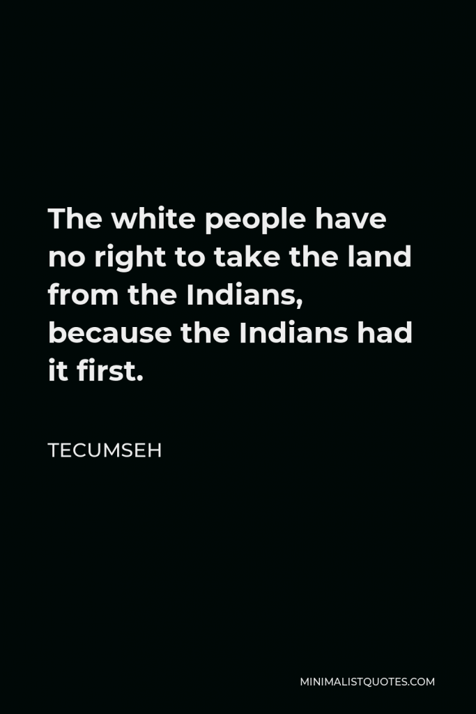 Tecumseh Quote - The white people have no right to take the land from the Indians, because the Indians had it first.