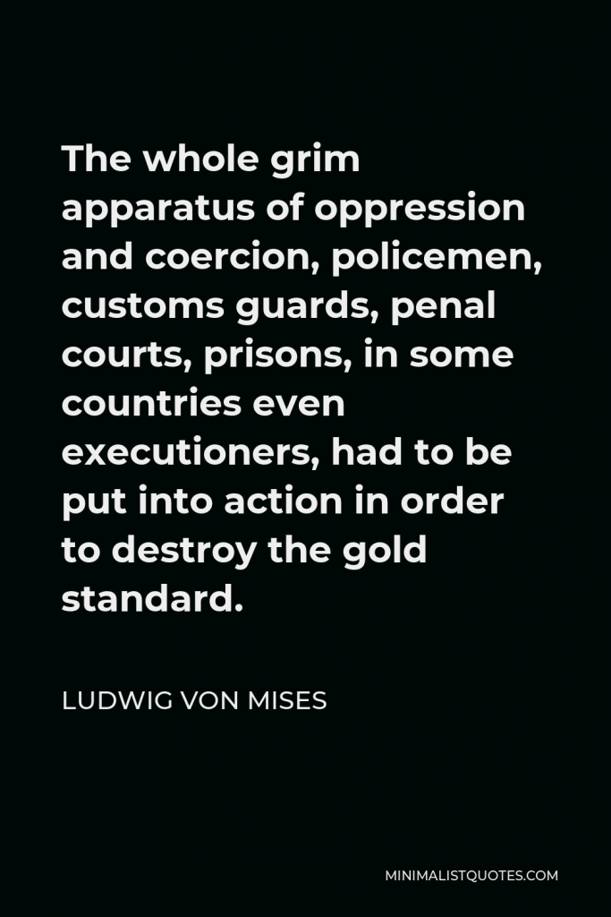 Ludwig von Mises Quote - The whole grim apparatus of oppression and coercion, policemen, customs guards, penal courts, prisons, in some countries even executioners, had to be put into action in order to destroy the gold standard.