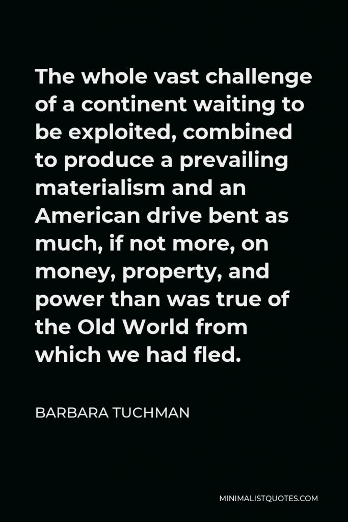 Barbara Tuchman Quote - The whole vast challenge of a continent waiting to be exploited, combined to produce a prevailing materialism and an American drive bent as much, if not more, on money, property, and power than was true of the Old World from which we had fled.