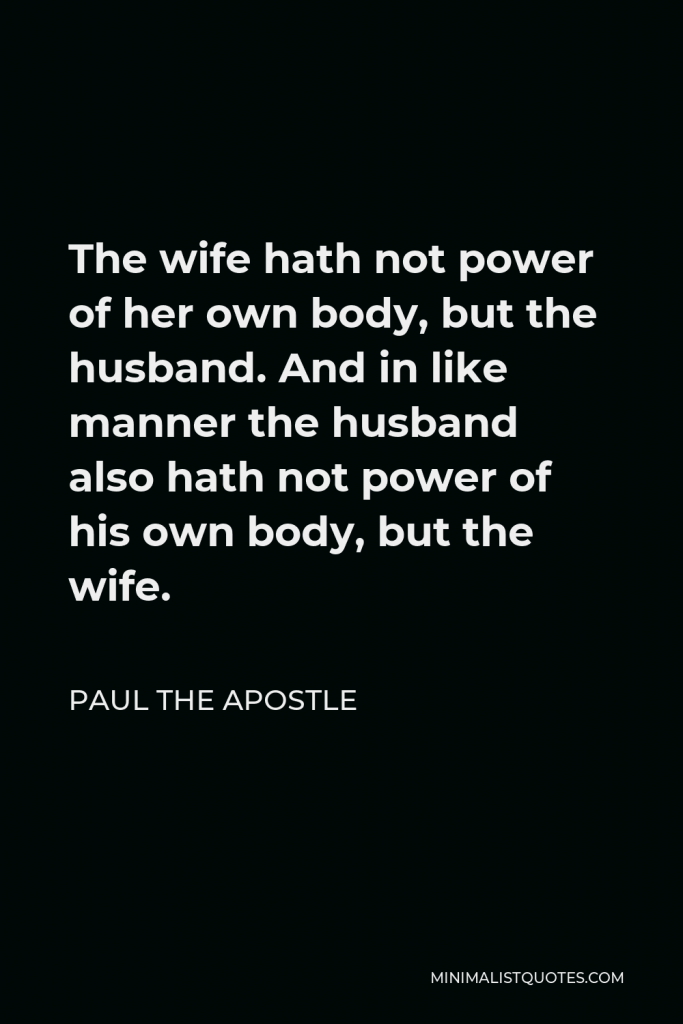 Paul the Apostle Quote - The wife hath not power of her own body, but the husband. And in like manner the husband also hath not power of his own body, but the wife.