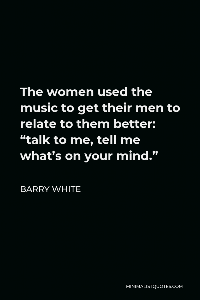 Barry White Quote - The women used the music to get their men to relate to them better: “talk to me, tell me what’s on your mind.”