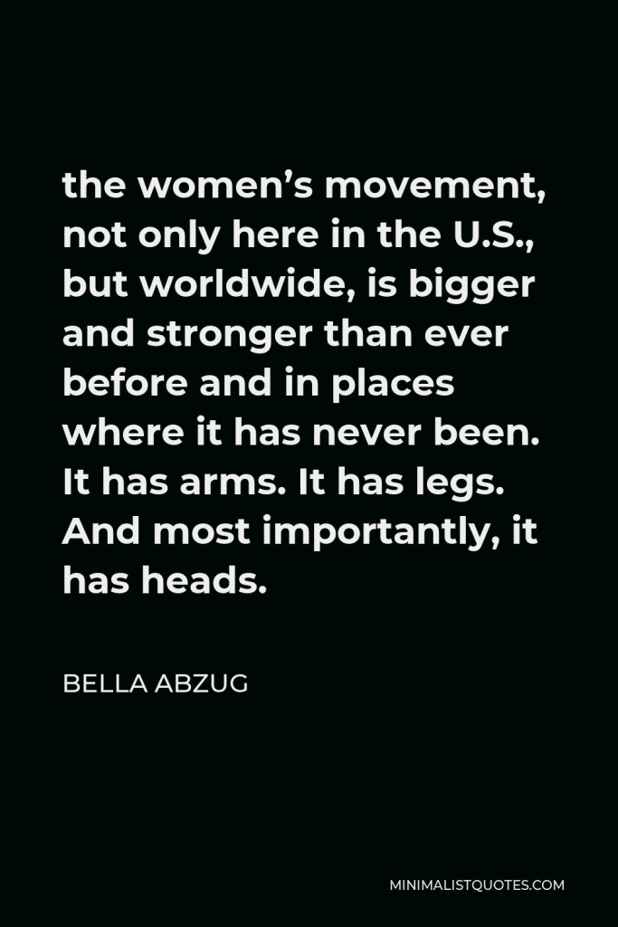 Bella Abzug Quote - the women’s movement, not only here in the U.S., but worldwide, is bigger and stronger than ever before and in places where it has never been. It has arms. It has legs. And most importantly, it has heads.