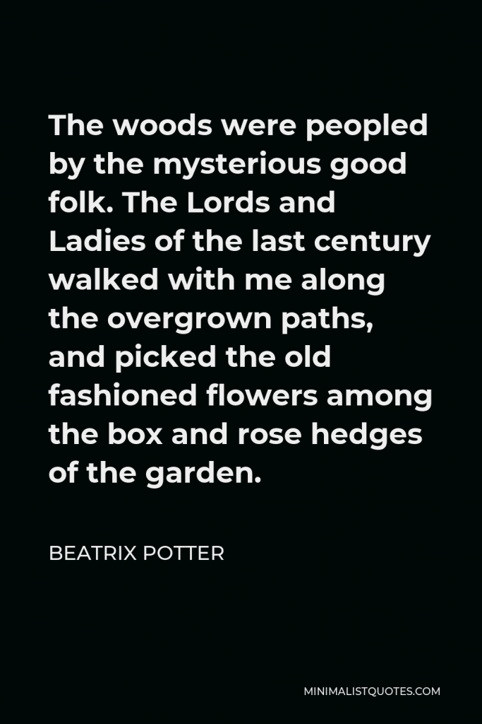 Beatrix Potter Quote - The woods were peopled by the mysterious good folk. The Lords and Ladies of the last century walked with me along the overgrown paths, and picked the old fashioned flowers among the box and rose hedges of the garden.