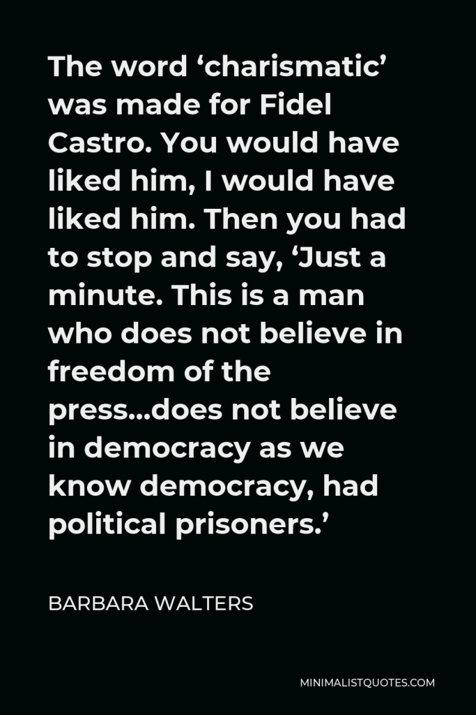 Barbara Walters Quote - The word ‘charismatic’ was made for Fidel Castro. You would have liked him, I would have liked him. Then you had to stop and say, ‘Just a minute. This is a man who does not believe in freedom of the press…does not believe in democracy as we know democracy, had political prisoners.’