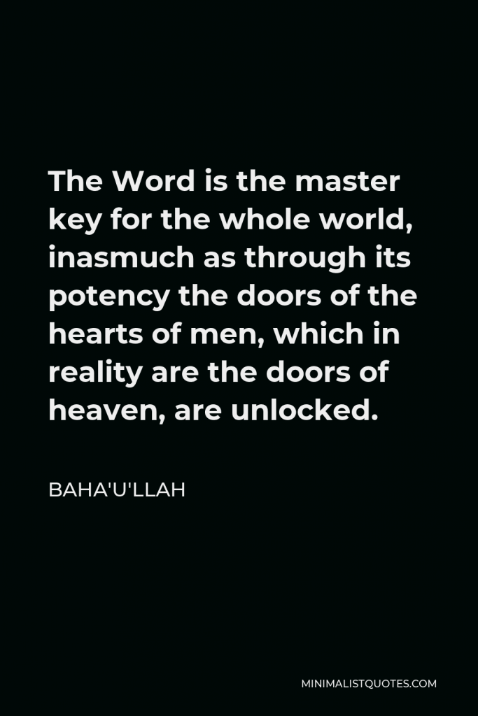 Baha'u'llah Quote - The Word is the master key for the whole world, inasmuch as through its potency the doors of the hearts of men, which in reality are the doors of heaven, are unlocked.