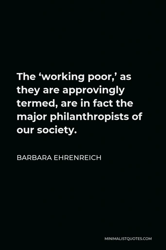Barbara Ehrenreich Quote - The ‘working poor,’ as they are approvingly termed, are in fact the major philanthropists of our society.