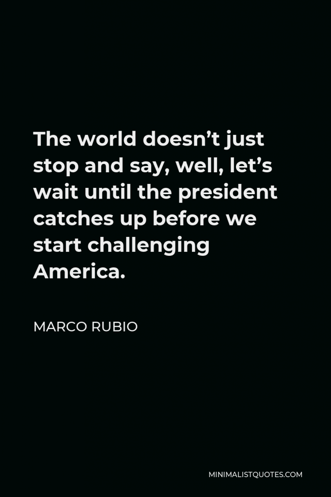 Marco Rubio Quote - The world doesn’t just stop and say, well, let’s wait until the president catches up before we start challenging America.