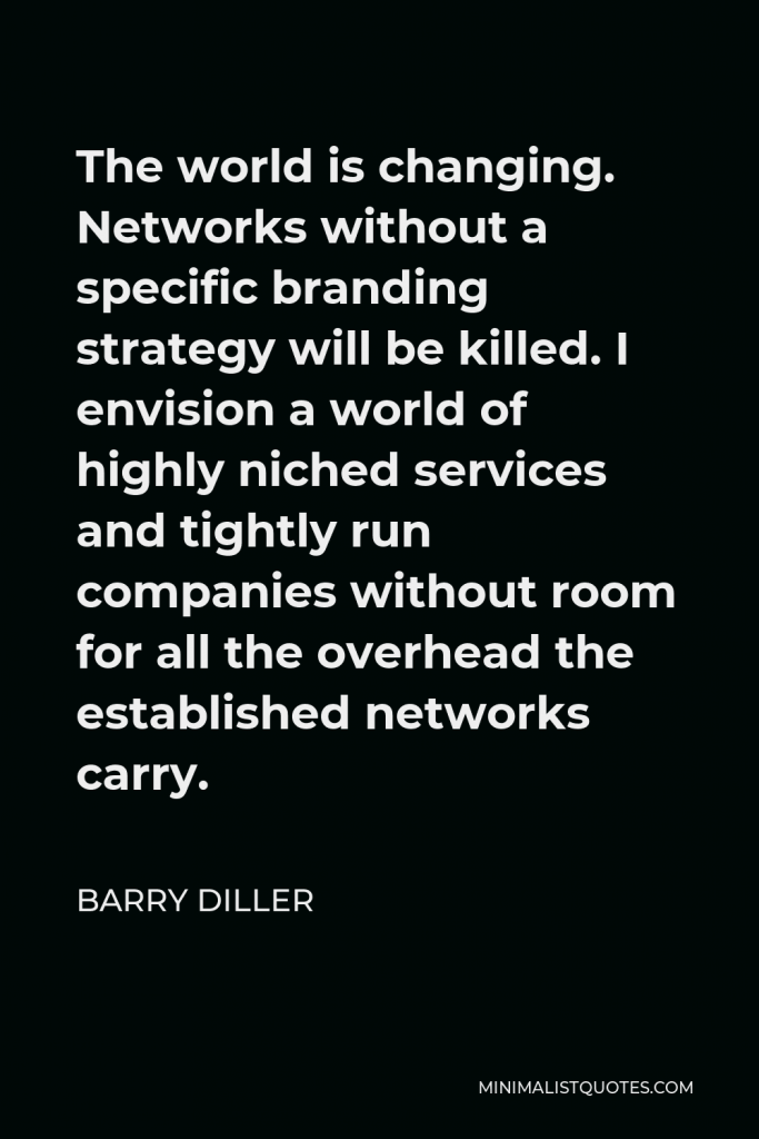 Barry Diller Quote - The world is changing. Networks without a specific branding strategy will be killed. I envision a world of highly niched services and tightly run companies without room for all the overhead the established networks carry.
