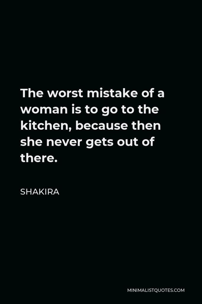 Shakira Quote - The worst mistake of a woman is to go to the kitchen, because then she never gets out of there.