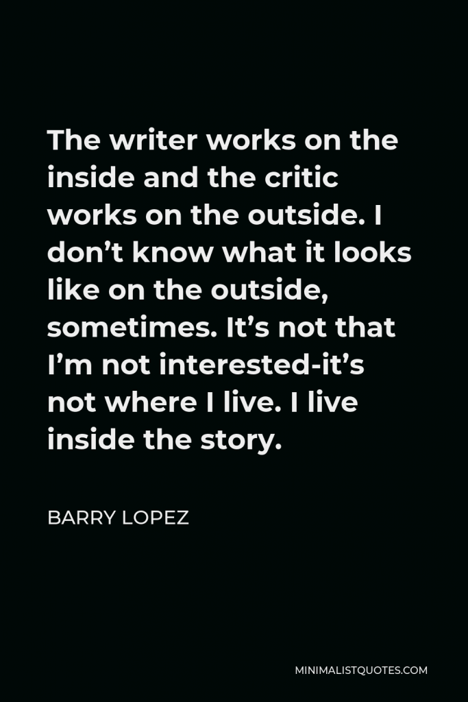 Barry Lopez Quote - The writer works on the inside and the critic works on the outside. I don’t know what it looks like on the outside, sometimes. It’s not that I’m not interested-it’s not where I live. I live inside the story.
