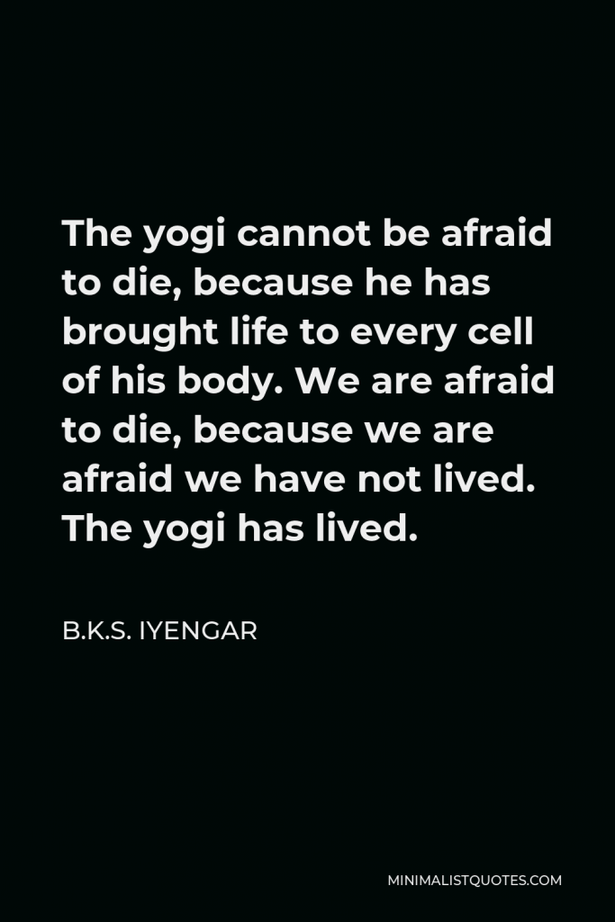 B.K.S. Iyengar Quote - The yogi cannot be afraid to die, because he has brought life to every cell of his body. We are afraid to die, because we are afraid we have not lived. The yogi has lived.