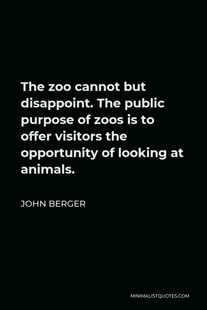 John Berger Quote - The zoo cannot but disappoint. The public purpose of zoos is to offer visitors the opportunity of looking at animals.