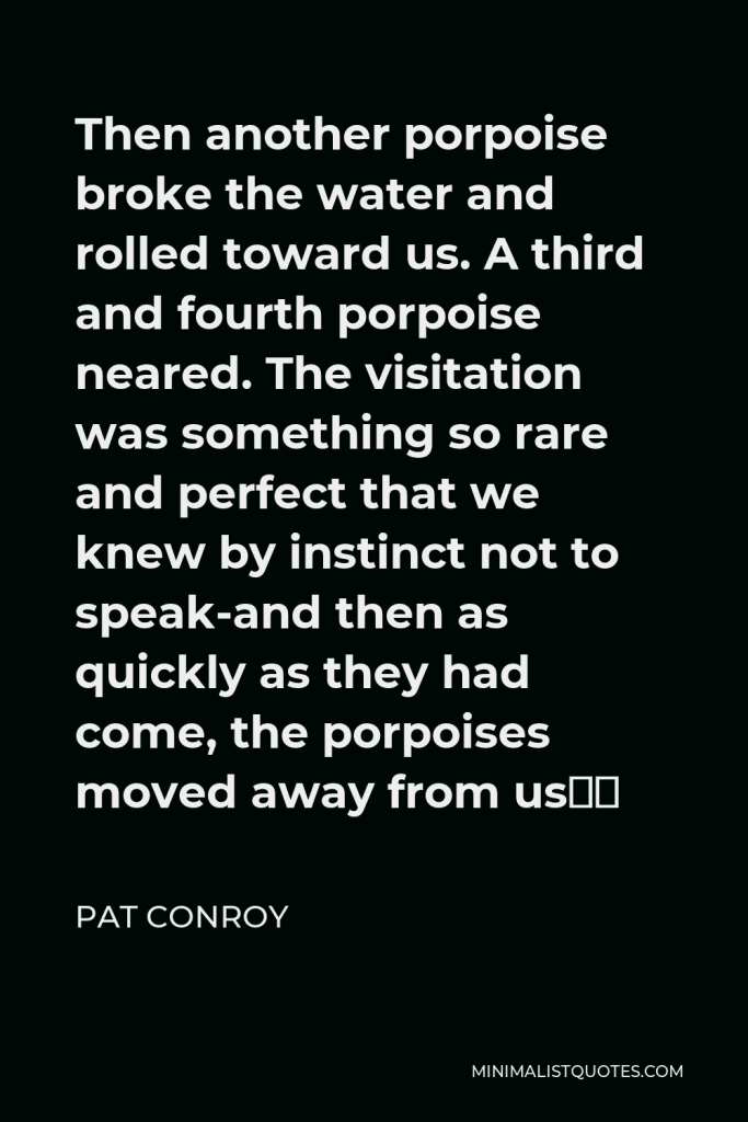 Pat Conroy Quote - Then another porpoise broke the water and rolled toward us. A third and fourth porpoise neared. The visitation was something so rare and perfect that we knew by instinct not to speak-and then as quickly as they had come, the porpoises moved away from us…