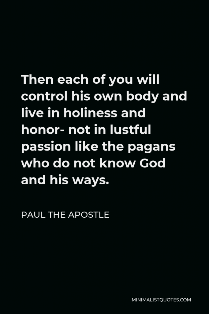 Paul the Apostle Quote - Then each of you will control his own body and live in holiness and honor- not in lustful passion like the pagans who do not know God and his ways.