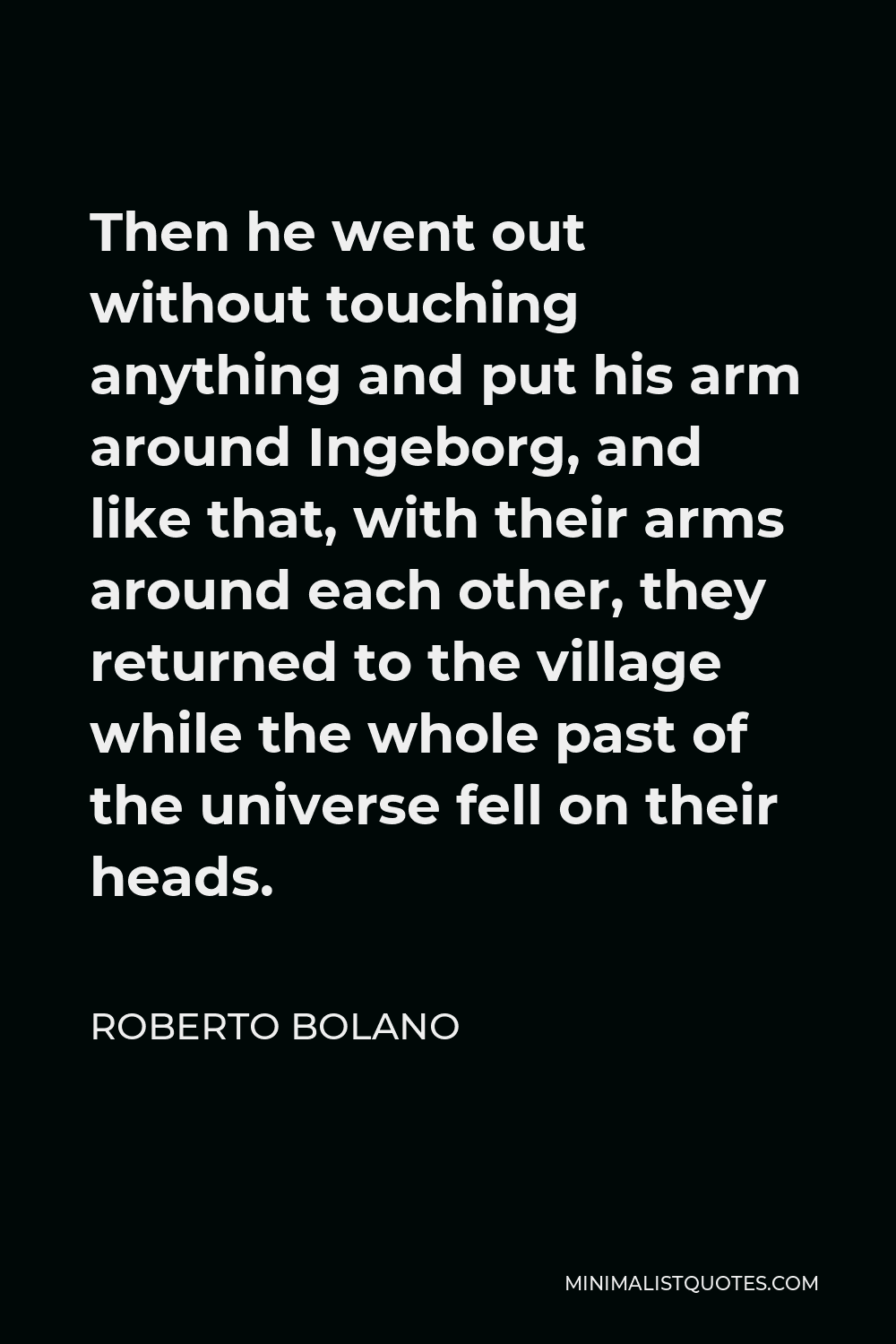 Roberto Bolano Quote - Then he went out without touching anything and put his arm around Ingeborg, and like that, with their arms around each other, they returned to the village while the whole past of the universe fell on their heads.