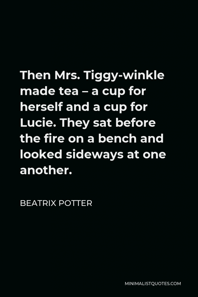 Beatrix Potter Quote - Then Mrs. Tiggy-winkle made tea – a cup for herself and a cup for Lucie. They sat before the fire on a bench and looked sideways at one another.