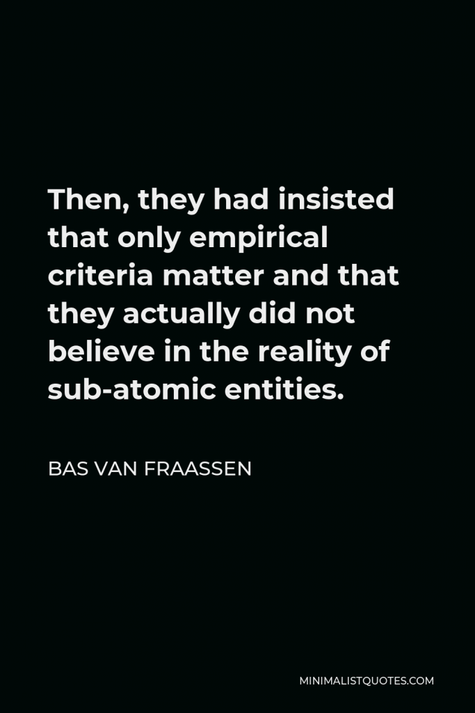 Bas van Fraassen Quote - Then, they had insisted that only empirical criteria matter and that they actually did not believe in the reality of sub-atomic entities.