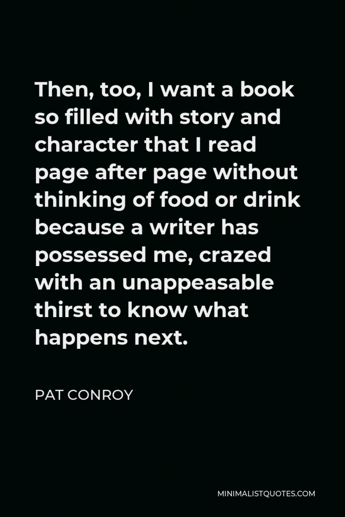 Pat Conroy Quote - Then, too, I want a book so filled with story and character that I read page after page without thinking of food or drink because a writer has possessed me, crazed with an unappeasable thirst to know what happens next.