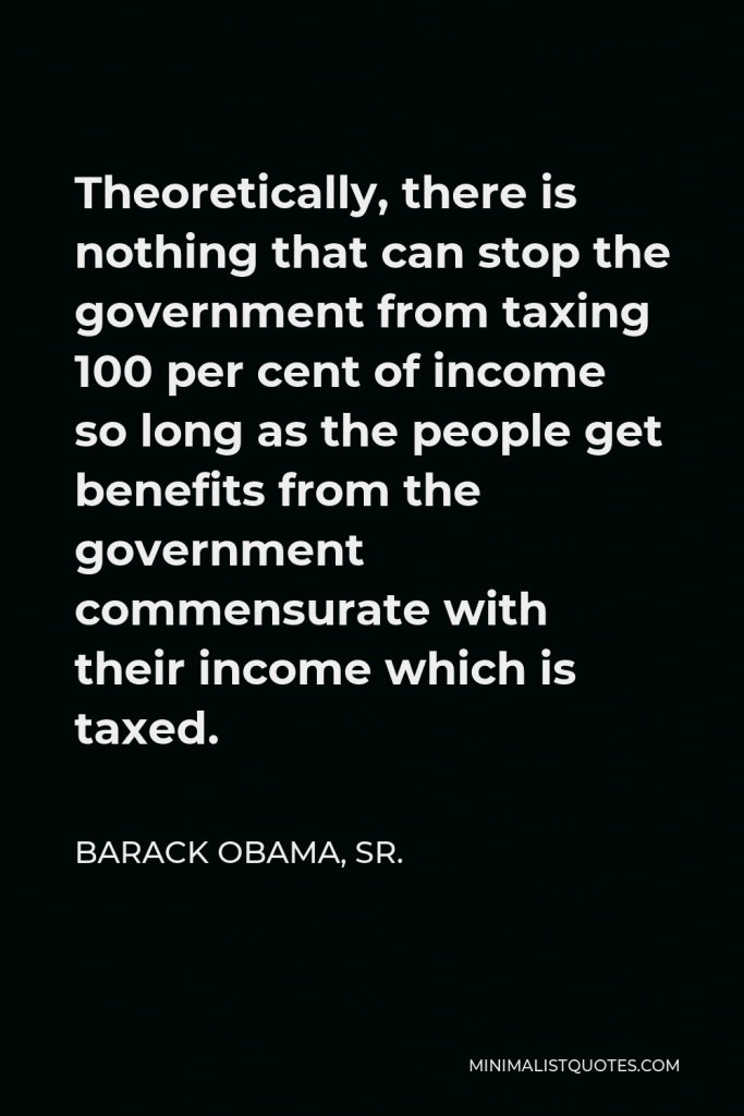 Barack Obama, Sr. Quote - Theoretically, there is nothing that can stop the government from taxing 100 per cent of income so long as the people get benefits from the government commensurate with their income which is taxed.
