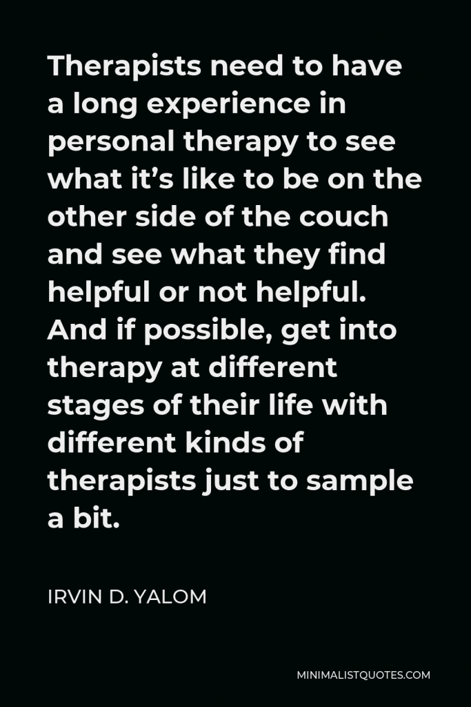 Irvin D. Yalom Quote - Therapists need to have a long experience in personal therapy to see what it’s like to be on the other side of the couch and see what they find helpful or not helpful. And if possible, get into therapy at different stages of their life with different kinds of therapists just to sample a bit.