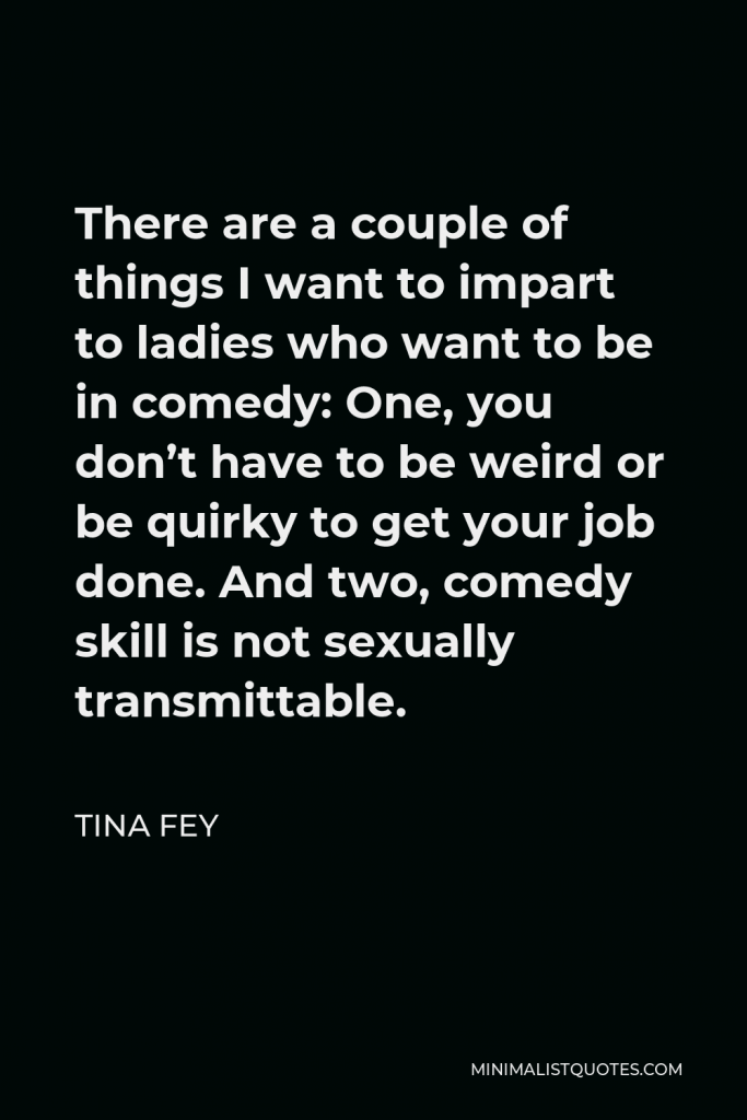Tina Fey Quote - There are a couple of things I want to impart to ladies who want to be in comedy: One, you don’t have to be weird or be quirky to get your job done. And two, comedy skill is not sexually transmittable.