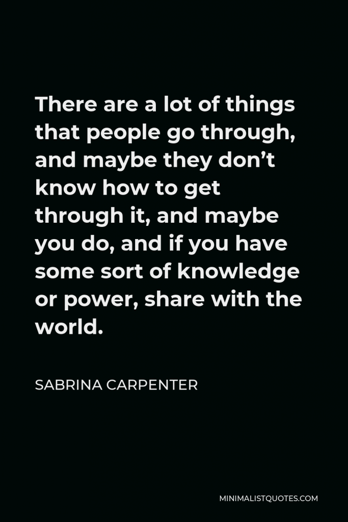 Sabrina Carpenter Quote - There are a lot of things that people go through, and maybe they don’t know how to get through it, and maybe you do, and if you have some sort of knowledge or power, share with the world.