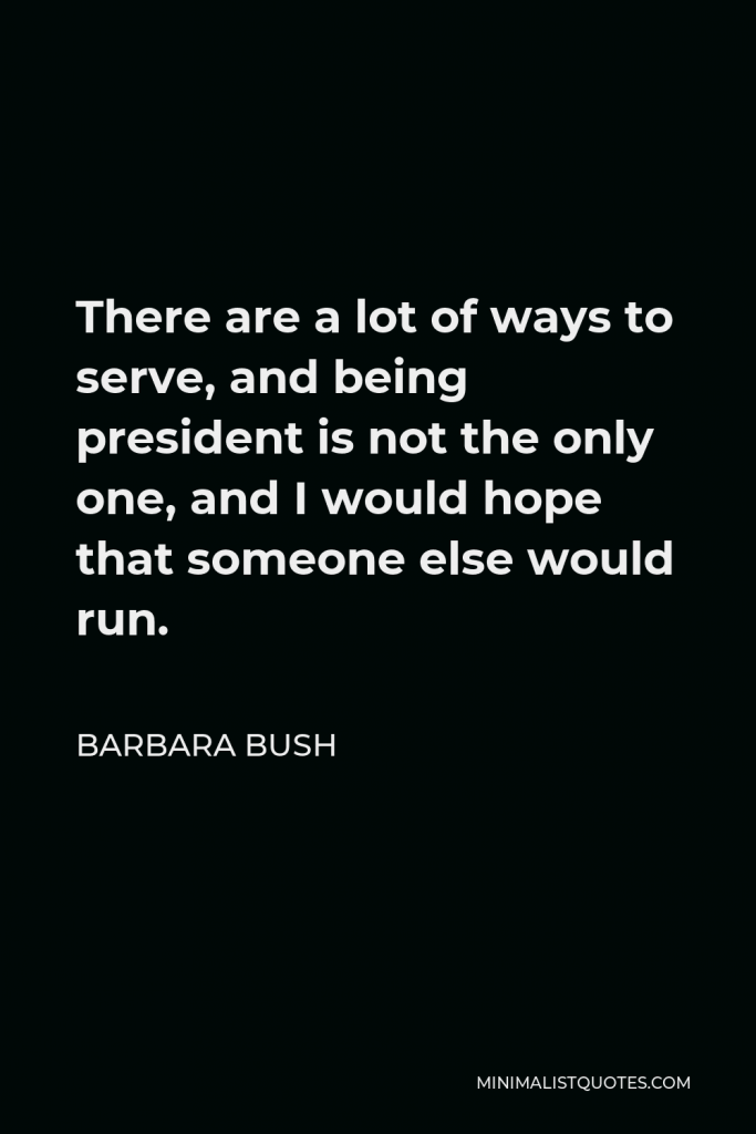 Barbara Bush Quote - There are a lot of ways to serve, and being president is not the only one, and I would hope that someone else would run.