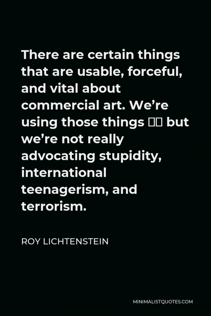 Roy Lichtenstein Quote - There are certain things that are usable, forceful, and vital about commercial art. We’re using those things – but we’re not really advocating stupidity, international teenagerism, and terrorism.