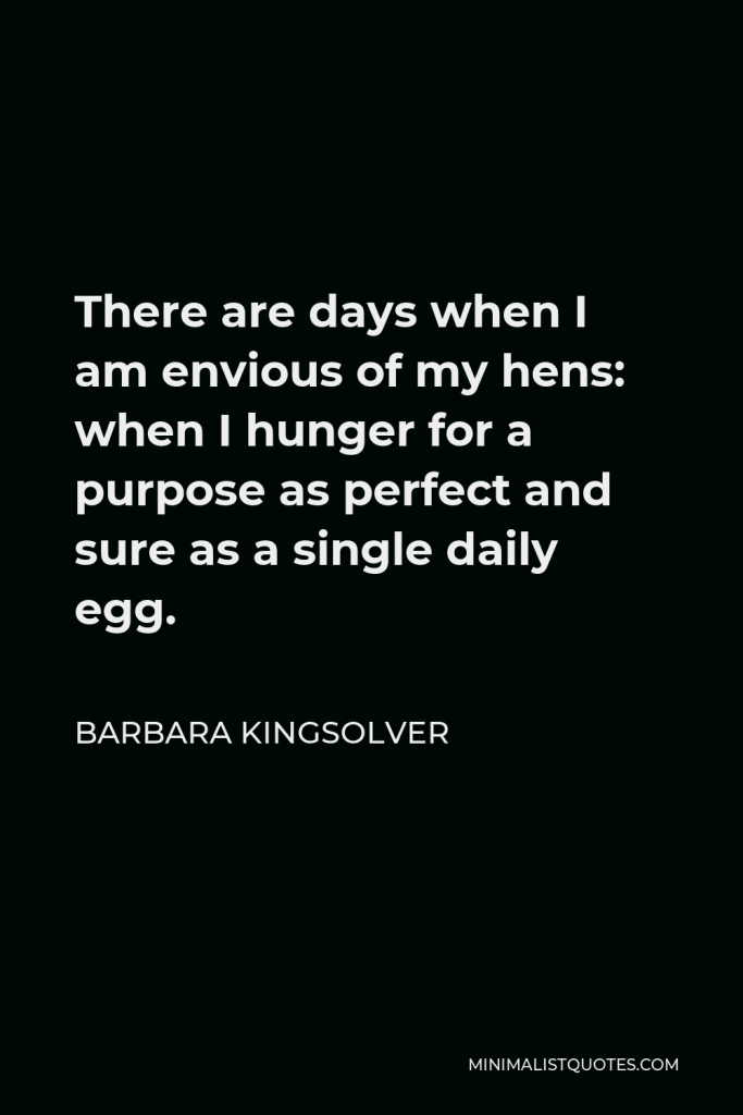 Barbara Kingsolver Quote - There are days when I am envious of my hens: when I hunger for a purpose as perfect and sure as a single daily egg.