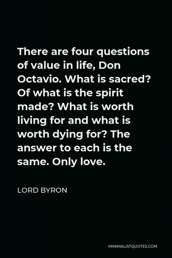 Lord Byron Quote - There are four questions of value in life, Don Octavio. What is sacred? Of what is the spirit made? What is worth living for and what is worth dying for? The answer to each is the same. Only love.