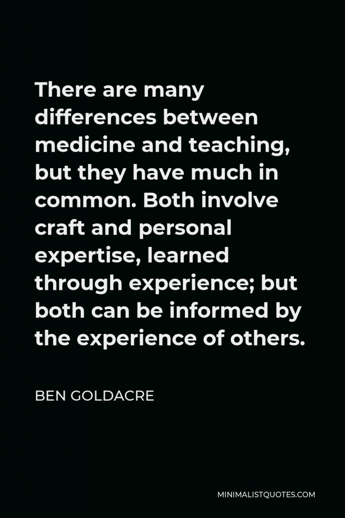 Ben Goldacre Quote - There are many differences between medicine and teaching, but they have much in common. Both involve craft and personal expertise, learned through experience; but both can be informed by the experience of others.