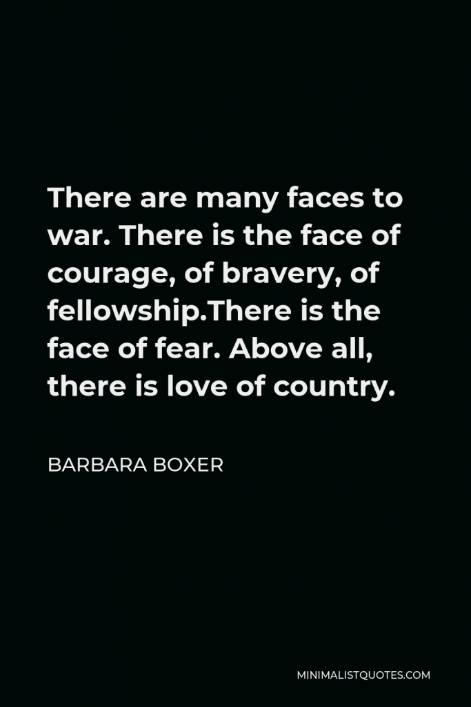 Barbara Boxer Quote - There are many faces to war. There is the face of courage, of bravery, of fellowship.There is the face of fear. Above all, there is love of country.
