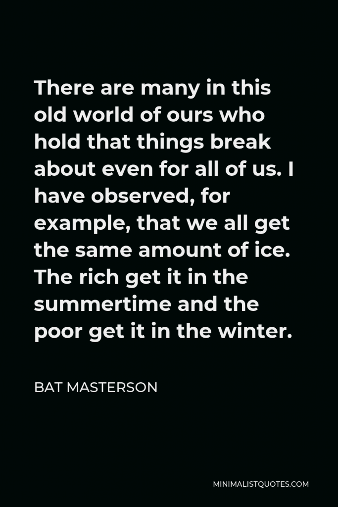 Bat Masterson Quote - There are many in this old world of ours who hold that things break about even for all of us. I have observed, for example, that we all get the same amount of ice. The rich get it in the summertime and the poor get it in the winter.
