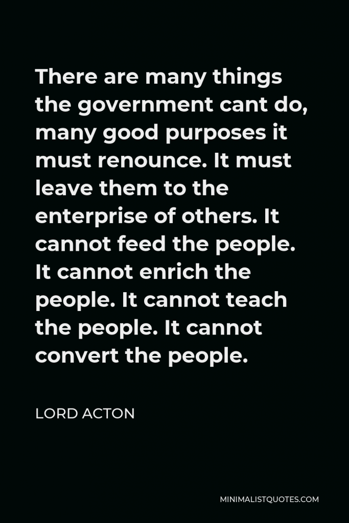Lord Acton Quote - There are many things the government cant do, many good purposes it must renounce. It must leave them to the enterprise of others. It cannot feed the people. It cannot enrich the people. It cannot teach the people. It cannot convert the people.