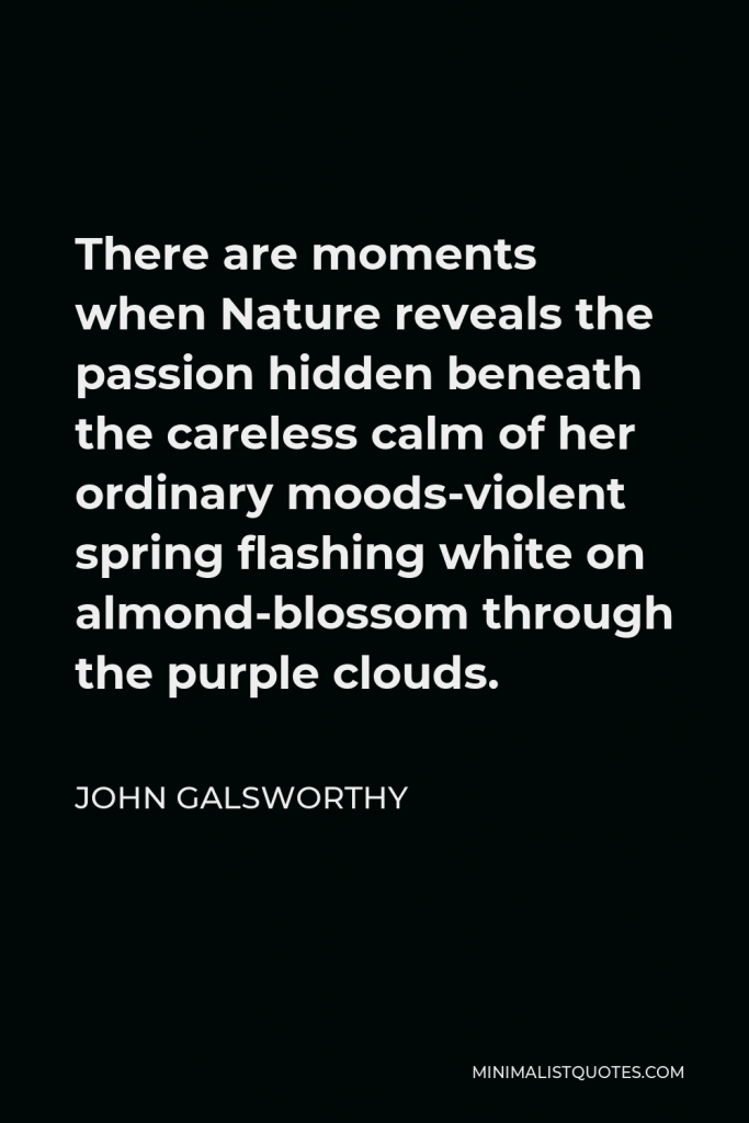 John Galsworthy Quote - There are moments when Nature reveals the passion hidden beneath the careless calm of her ordinary moods-violent spring flashing white on almond-blossom through the purple clouds.