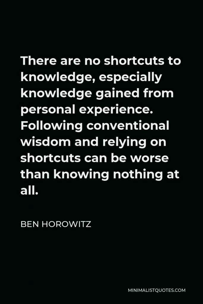 Ben Horowitz Quote - There are no shortcuts to knowledge, especially knowledge gained from personal experience. Following conventional wisdom and relying on shortcuts can be worse than knowing nothing at all.
