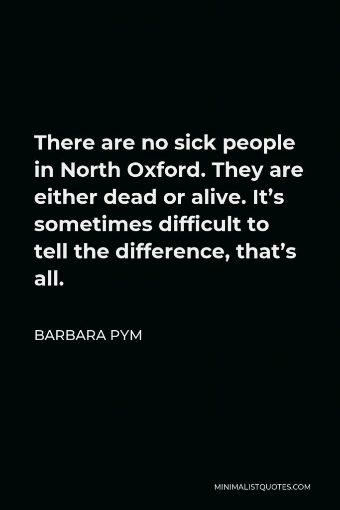 Barbara Pym Quote - There are no sick people in North Oxford. They are either dead or alive. It’s sometimes difficult to tell the difference, that’s all.