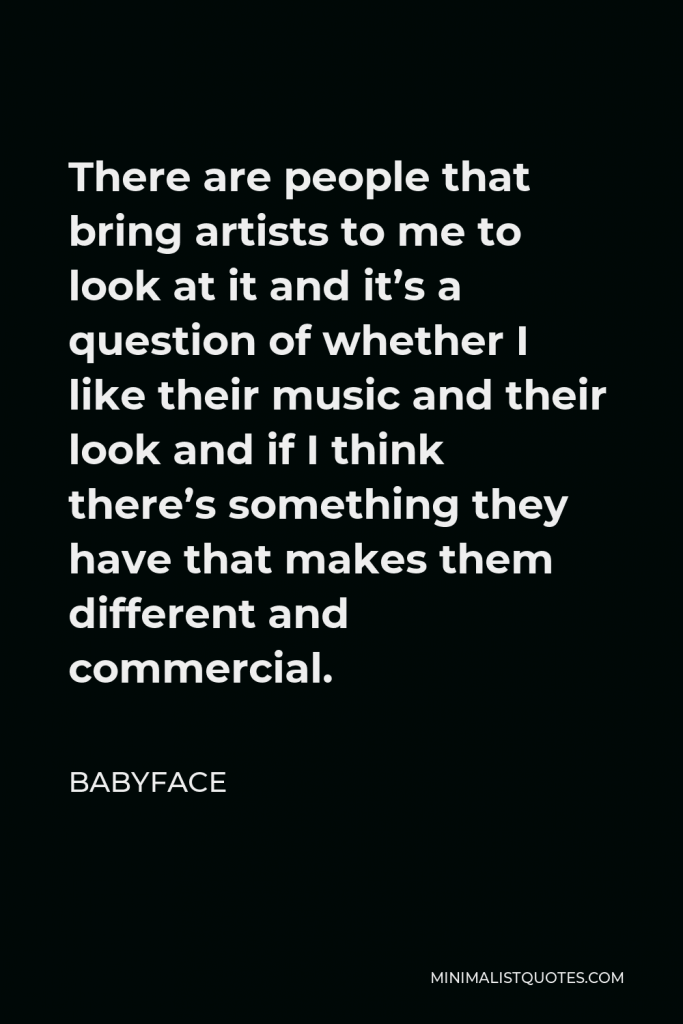 Babyface Quote - There are people that bring artists to me to look at it and it’s a question of whether I like their music and their look and if I think there’s something they have that makes them different and commercial.