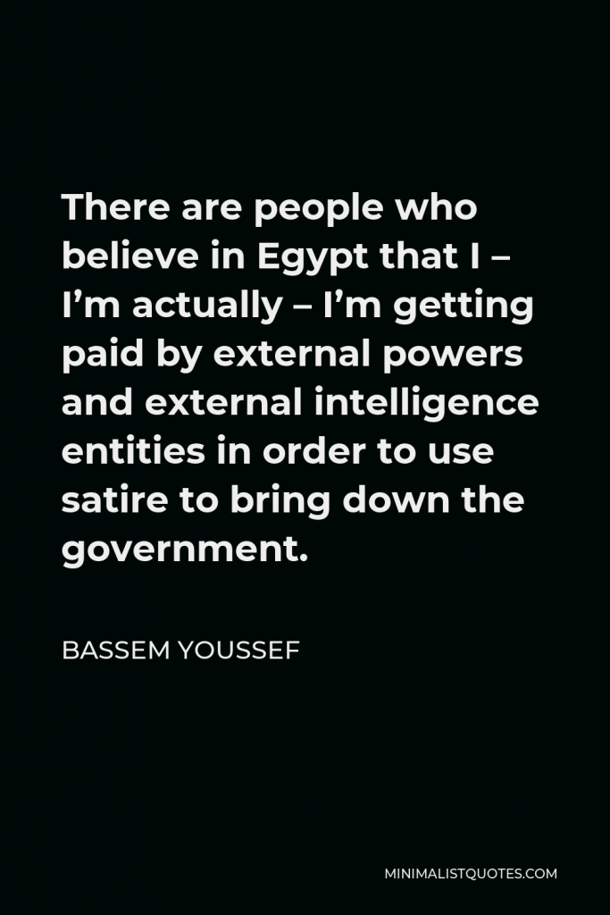 Bassem Youssef Quote - There are people who believe in Egypt that I – I’m actually – I’m getting paid by external powers and external intelligence entities in order to use satire to bring down the government.