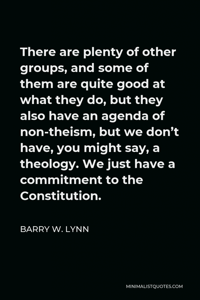 Barry W. Lynn Quote - There are plenty of other groups, and some of them are quite good at what they do, but they also have an agenda of non-theism, but we don’t have, you might say, a theology. We just have a commitment to the Constitution.