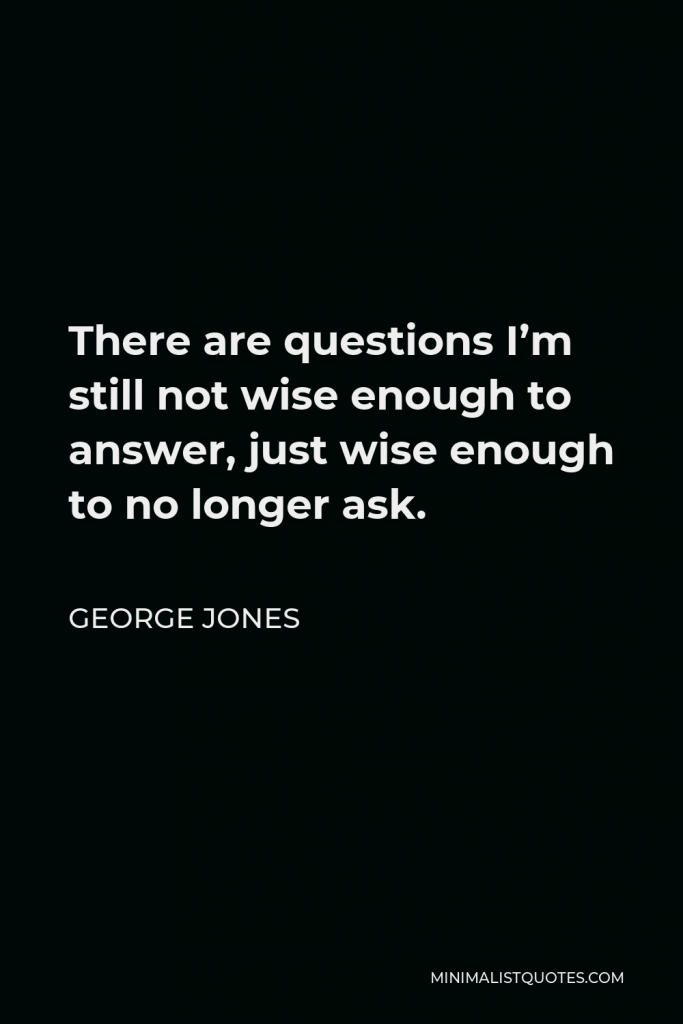 George Jones Quote - There are questions I’m still not wise enough to answer, just wise enough to no longer ask.