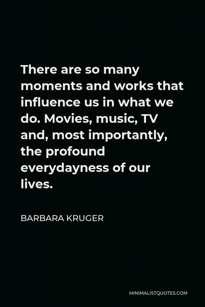 Barbara Kruger Quote - There are so many moments and works that influence us in what we do. Movies, music, TV and, most importantly, the profound everydayness of our lives.