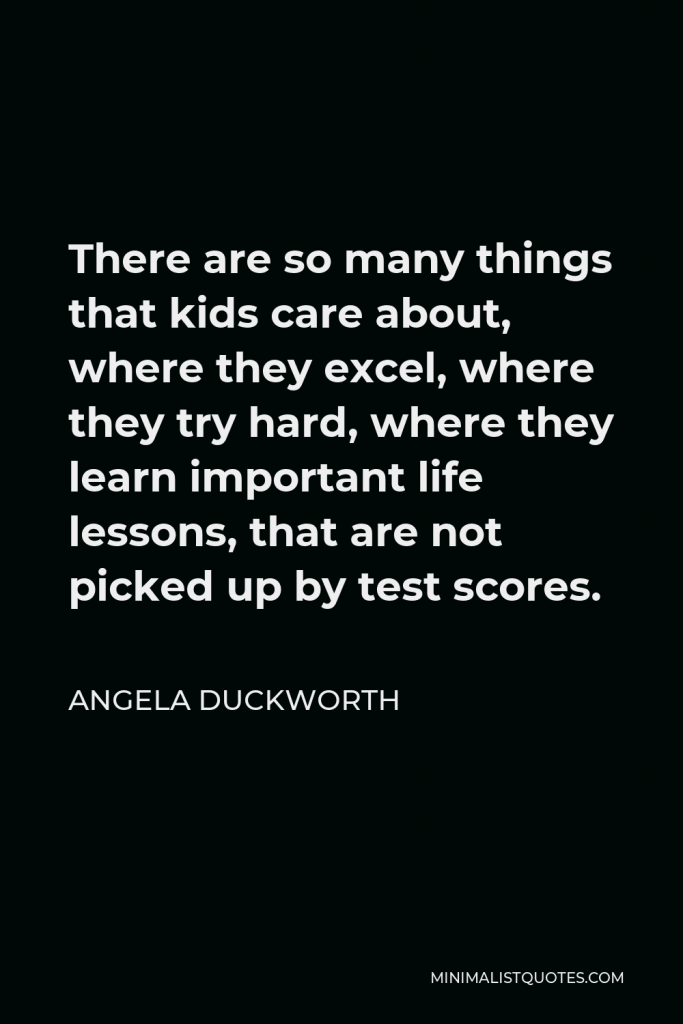 Angela Duckworth Quote - There are so many things that kids care about, where they excel, where they try hard, where they learn important life lessons, that are not picked up by test scores.